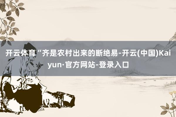 开云体育“齐是农村出来的断绝易-开云(中国)Kaiyun·官方网站-登录入口