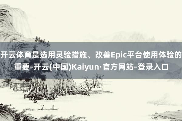 开云体育是选用灵验措施、改善Epic平台使用体验的重要-开云(中国)Kaiyun·官方网站-登录入口