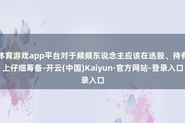 体育游戏app平台对于频频东说念主应该在选股、持有上仔细筹备-开云(中国)Kaiyun·官方网站-登录入口