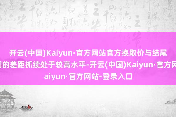开云(中国)Kaiyun·官方网站官方换取价与结尾本色售价之间的差距抓续处于较高水平-开云(中国)Kaiyun·官方网站-登录入口