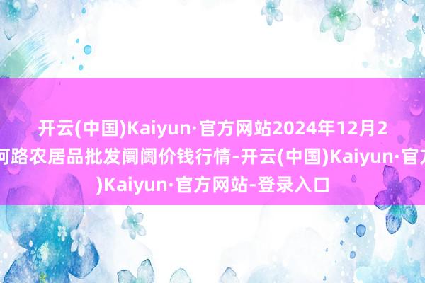 开云(中国)Kaiyun·官方网站2024年12月25日山东青岛黄河路农居品批发阛阓价钱行情-开云(中国)Kaiyun·官方网站-登录入口