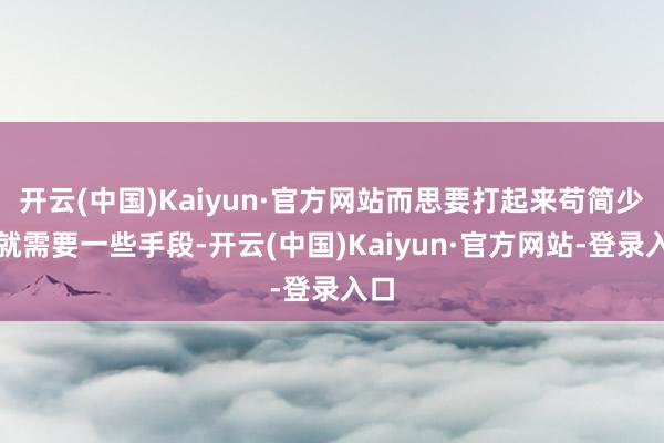开云(中国)Kaiyun·官方网站而思要打起来苟简少量就需要一些手段-开云(中国)Kaiyun·官方网站-登录入口