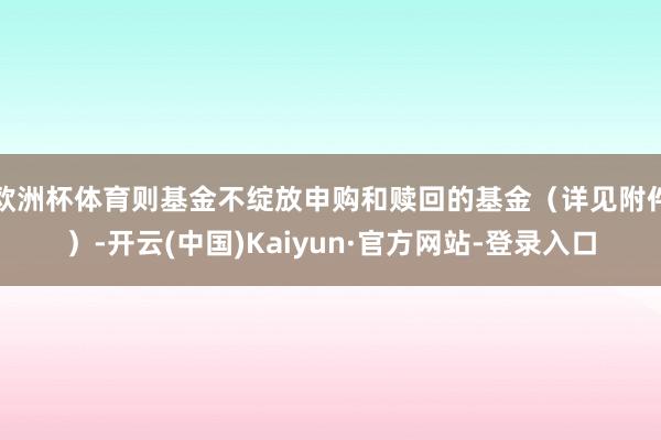 欧洲杯体育则基金不绽放申购和赎回的基金（详见附件）-开云(中国)Kaiyun·官方网站-登录入口