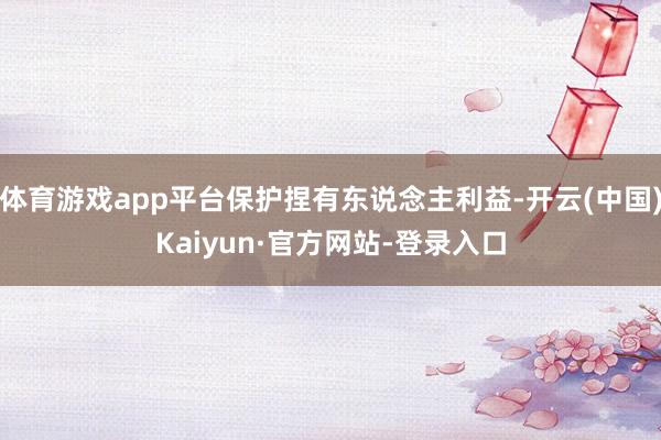 体育游戏app平台保护捏有东说念主利益-开云(中国)Kaiyun·官方网站-登录入口