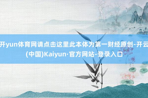 开yun体育网请点击这里此本体为第一财经原创-开云(中国)Kaiyun·官方网站-登录入口
