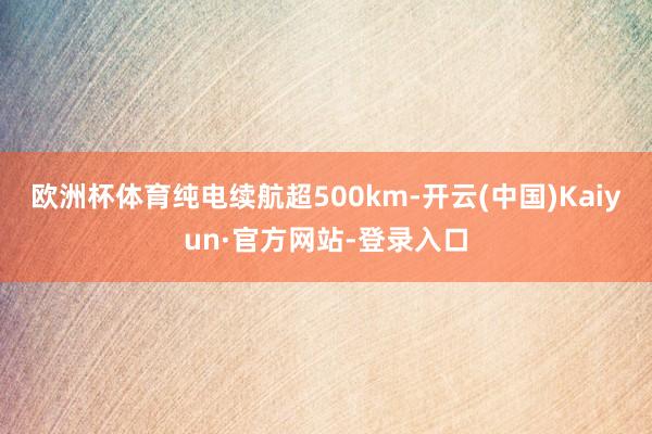 欧洲杯体育纯电续航超500km-开云(中国)Kaiyun·官方网站-登录入口