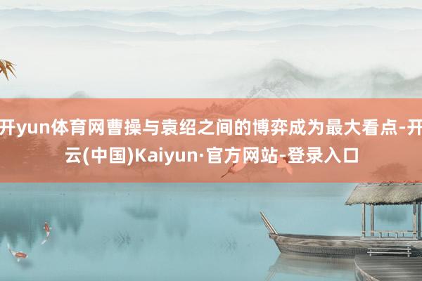 开yun体育网曹操与袁绍之间的博弈成为最大看点-开云(中国)Kaiyun·官方网站-登录入口