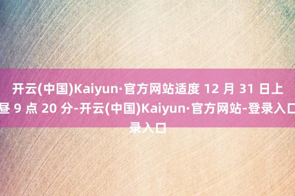 开云(中国)Kaiyun·官方网站适度 12 月 31 日上昼 9 点 20 分-开云(中国)Kaiyun·官方网站-登录入口