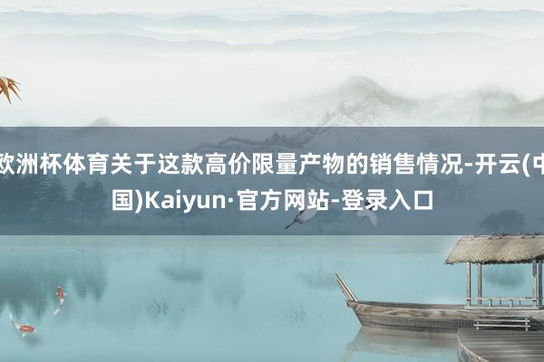 欧洲杯体育关于这款高价限量产物的销售情况-开云(中国)Kaiyun·官方网站-登录入口