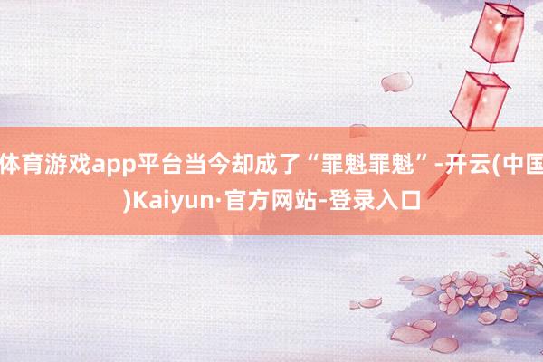 体育游戏app平台当今却成了“罪魁罪魁”-开云(中国)Kaiyun·官方网站-登录入口
