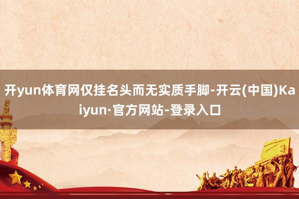 开yun体育网仅挂名头而无实质手脚-开云(中国)Kaiyun·官方网站-登录入口