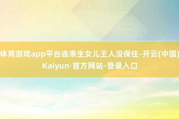 体育游戏app平台连亲生女儿王人没保住-开云(中国)Kaiyun·官方网站-登录入口
