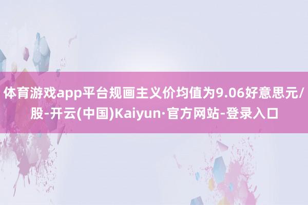 体育游戏app平台规画主义价均值为9.06好意思元/股-开云(中国)Kaiyun·官方网站-登录入口