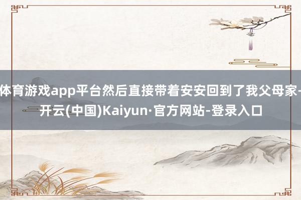体育游戏app平台然后直接带着安安回到了我父母家-开云(中国)Kaiyun·官方网站-登录入口