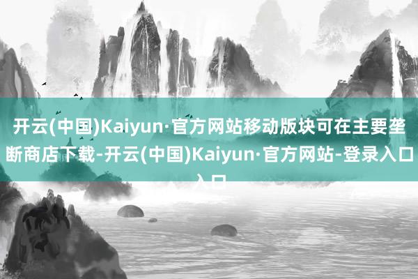 开云(中国)Kaiyun·官方网站移动版块可在主要垄断商店下载-开云(中国)Kaiyun·官方网站-登录入口