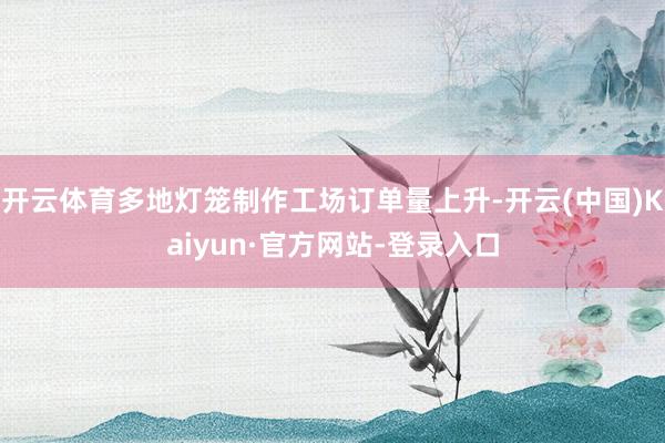 开云体育多地灯笼制作工场订单量上升-开云(中国)Kaiyun·官方网站-登录入口