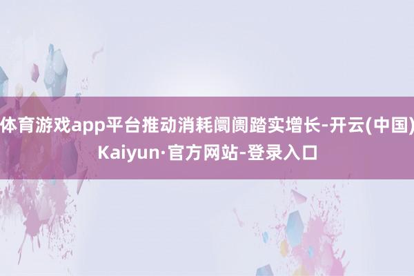 体育游戏app平台推动消耗阛阓踏实增长-开云(中国)Kaiyun·官方网站-登录入口