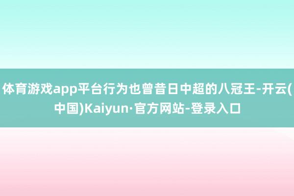 体育游戏app平台行为也曾昔日中超的八冠王-开云(中国)Kaiyun·官方网站-登录入口