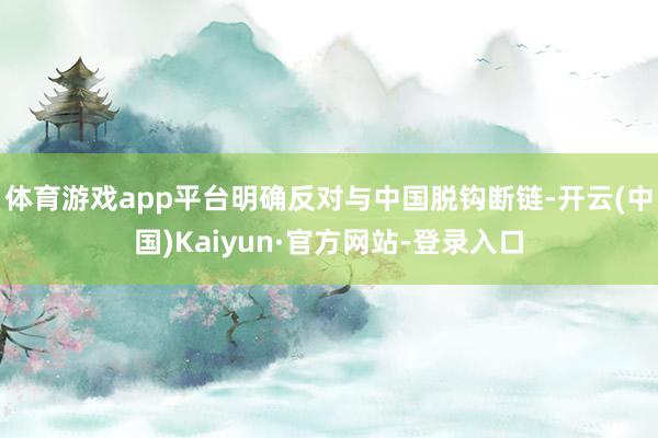 体育游戏app平台明确反对与中国脱钩断链-开云(中国)Kaiyun·官方网站-登录入口