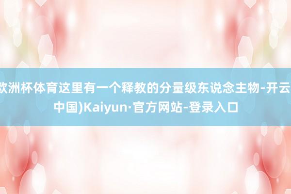 欧洲杯体育这里有一个释教的分量级东说念主物-开云(中国)Kaiyun·官方网站-登录入口