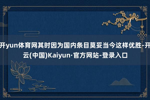开yun体育网其时因为国内条目莫妥当今这样优胜-开云(中国)Kaiyun·官方网站-登录入口