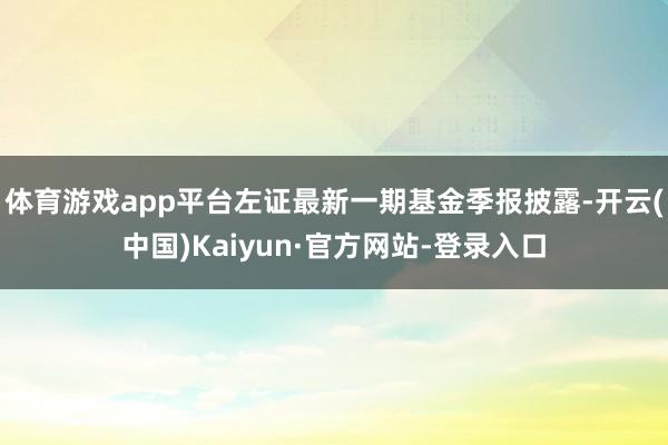 体育游戏app平台左证最新一期基金季报披露-开云(中国)Kaiyun·官方网站-登录入口