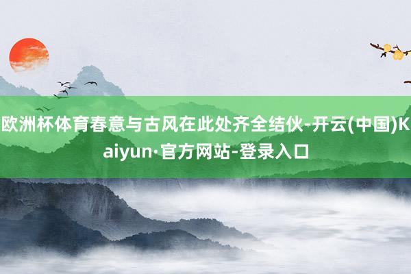 欧洲杯体育春意与古风在此处齐全结伙-开云(中国)Kaiyun·官方网站-登录入口