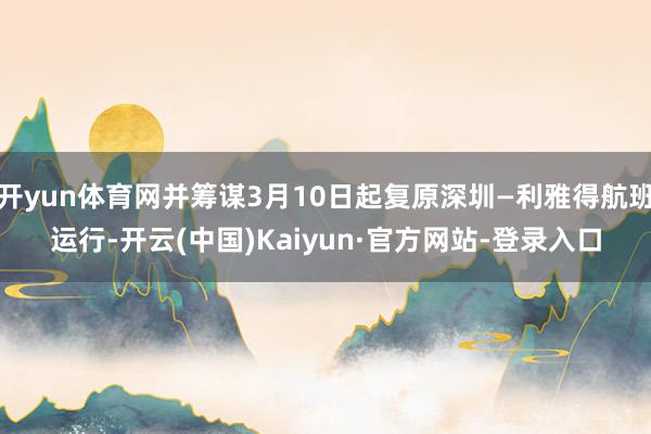开yun体育网并筹谋3月10日起复原深圳—利雅得航班运行-开云(中国)Kaiyun·官方网站-登录入口