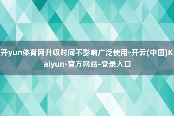 开yun体育网升级时间不影响广泛使用-开云(中国)Kaiyun·官方网站-登录入口