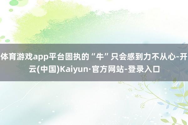 体育游戏app平台固执的“牛”只会感到力不从心-开云(中国)Kaiyun·官方网站-登录入口