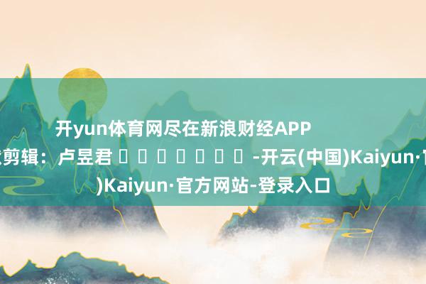 开yun体育网尽在新浪财经APP            						包袱剪辑：卢昱君 							-开云(中国)Kaiyun·官方网站-登录入口