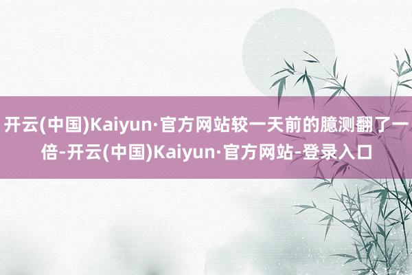 开云(中国)Kaiyun·官方网站较一天前的臆测翻了一倍-开云(中国)Kaiyun·官方网站-登录入口