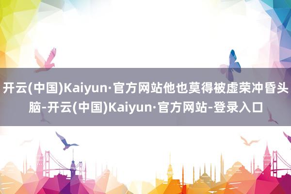 开云(中国)Kaiyun·官方网站他也莫得被虚荣冲昏头脑-开云(中国)Kaiyun·官方网站-登录入口