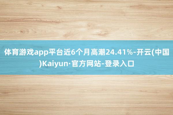 体育游戏app平台近6个月高潮24.41%-开云(中国)Kaiyun·官方网站-登录入口