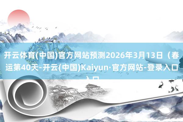 开云体育(中国)官方网站预测2026年3月13日(春运第40天-开云(中国)Kaiyun·官方网站-登录入口