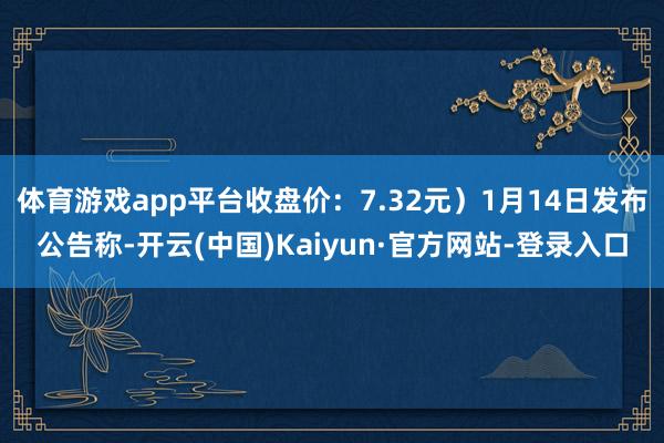 体育游戏app平台收盘价：7.32元）1月14日发布公告称-开云(中国)Kaiyun·官方网站-登录入口