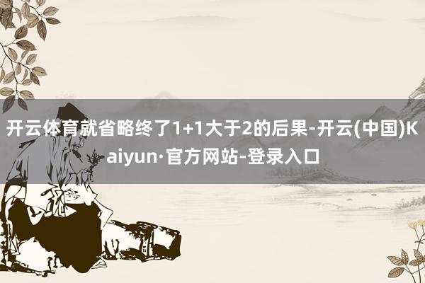 开云体育就省略终了1+1大于2的后果-开云(中国)Kaiyun·官方网站-登录入口