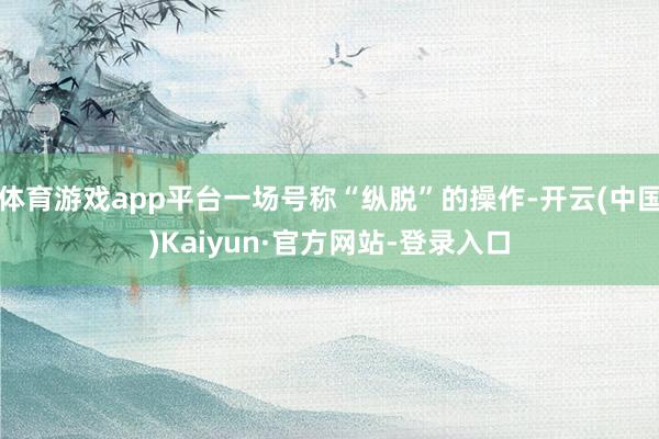 体育游戏app平台一场号称“纵脱”的操作-开云(中国)Kaiyun·官方网站-登录入口