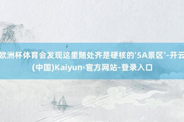 欧洲杯体育会发现这里随处齐是硬核的‘5A景区’-开云(中国)Kaiyun·官方网站-登录入口