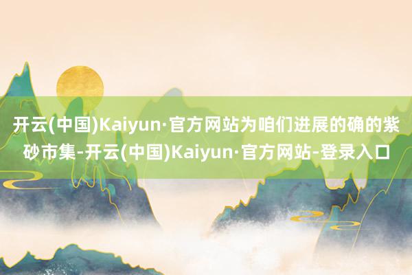 开云(中国)Kaiyun·官方网站为咱们进展的确的紫砂市集-开云(中国)Kaiyun·官方网站-登录入口