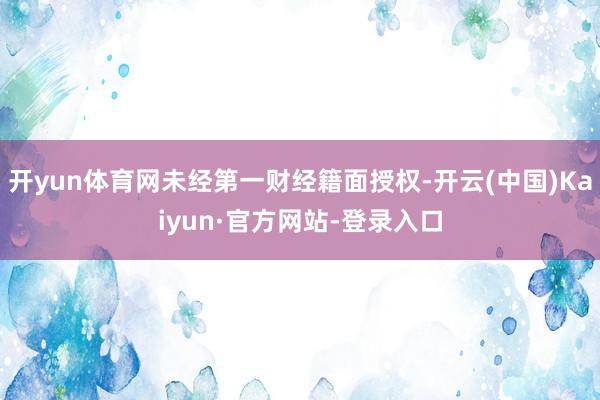 开yun体育网未经第一财经籍面授权-开云(中国)Kaiyun·官方网站-登录入口
