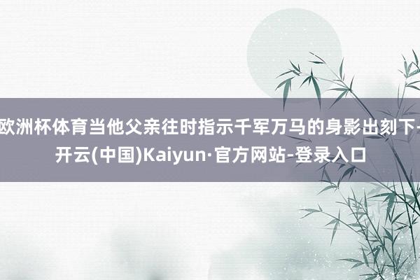 欧洲杯体育当他父亲往时指示千军万马的身影出刻下-开云(中国)Kaiyun·官方网站-登录入口