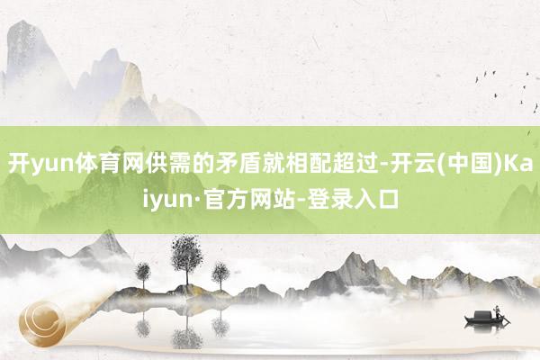 开yun体育网供需的矛盾就相配超过-开云(中国)Kaiyun·官方网站-登录入口