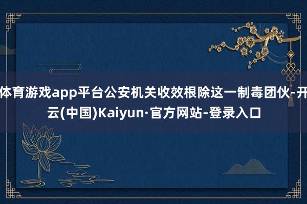 体育游戏app平台公安机关收效根除这一制毒团伙-开云(中国)Kaiyun·官方网站-登录入口