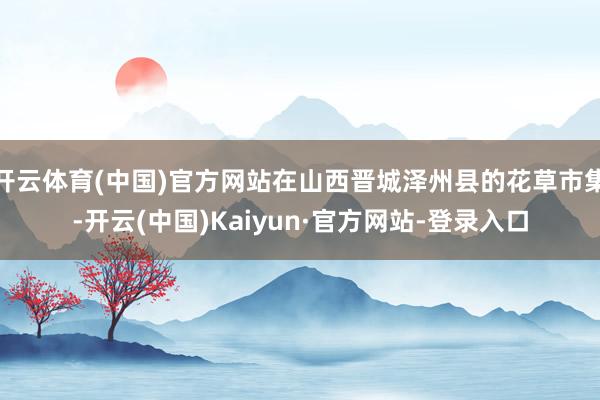 开云体育(中国)官方网站在山西晋城泽州县的花草市集-开云(中国)Kaiyun·官方网站-登录入口
