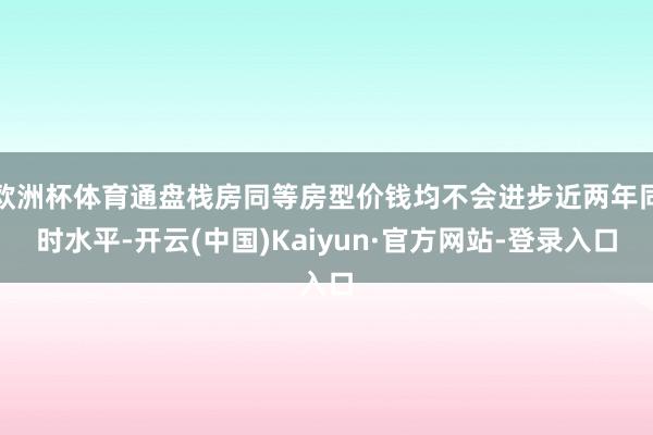 欧洲杯体育通盘栈房同等房型价钱均不会进步近两年同时水平-开云(中国)Kaiyun·官方网站-登录入口