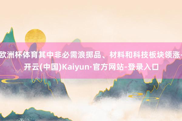 欧洲杯体育其中非必需浪掷品、材料和科技板块领涨-开云(中国)Kaiyun·官方网站-登录入口