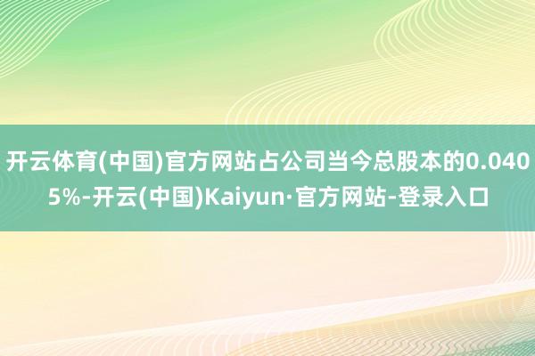 开云体育(中国)官方网站占公司当今总股本的0.0405%-开云(中国)Kaiyun·官方网站-登录入口