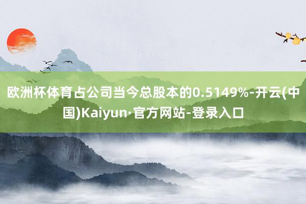 欧洲杯体育占公司当今总股本的0.5149%-开云(中国)Kaiyun·官方网站-登录入口