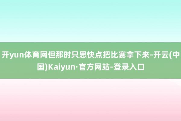 开yun体育网但那时只思快点把比赛拿下来-开云(中国)Kaiyun·官方网站-登录入口